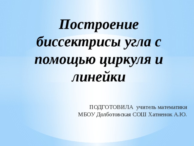 Построение биссектрисы угла с помощью циркуля и линейки ПОДГОТОВИЛА учитель математики МБОУ Долботовская СОШ Хатненок А.Ю. 