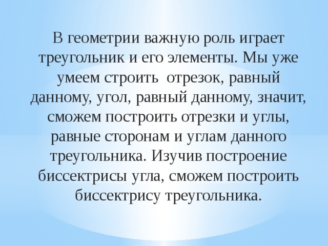 В геометрии важную роль играет треугольник и его элементы. Мы уже умеем строить отрезок, равный данному, угол, равный данному, значит, сможем построить отрезки и углы, равные сторонам и углам данного треугольника. Изучив построение биссектрисы угла, сможем построить биссектрису треугольника. 