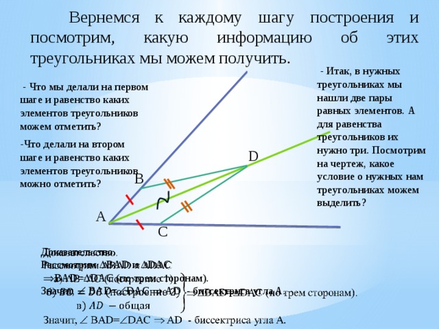   Вернемся к каждому шагу построения и посмотрим, какую информацию об этих треугольниках мы можем получить.  - Итак, в нужных треугольниках мы нашли две пары равных элементов. А для равенства треугольников их нужно три. Посмотрим на чертеж, какое условие о нужных нам треугольниках можем выделить?  - Что мы делали на первом шаге и равенство каких элементов треугольников можем отметить? -Что делали на втором шаге и равенство каких элементов треугольников можно отметить? D B А C Доказательство.   Рассмотрим  BAD и  DAC   BAD=  DAC (по трем сторонам). Значит,  BAD=  DAC  AD - биссектриса угла A. 