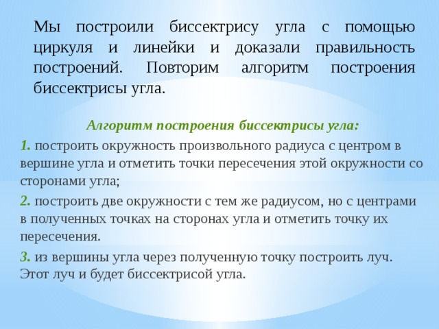 Мы построили биссектрису угла с помощью циркуля и линейки и доказали правильность построений. Повторим алгоритм построения биссектрисы угла. Алгоритм построения биссектрисы угла: 1. построить окружность произвольного радиуса с центром в вершине угла и отметить точки пересечения этой окружности со сторонами угла; 2. построить две окружности с тем же радиусом, но с центрами в полученных точках на сторонах угла и отметить точку их пересечения. 3. из вершины угла через полученную точку построить луч. Этот луч и будет биссектрисой угла. 