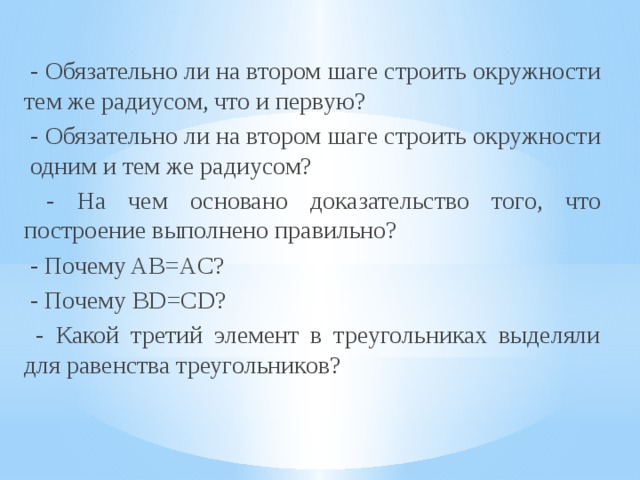  - Обязательно ли на втором шаге строить окружности тем же радиусом, что и первую?  - Обязательно ли на втором шаге строить окружности одним и тем же радиусом?  - На чем основано доказательство того, что построение выполнено правильно?  - Почему AB=AC?  - Почему BD=CD?  - Какой третий элемент в треугольниках выделяли для равенства треугольников? 