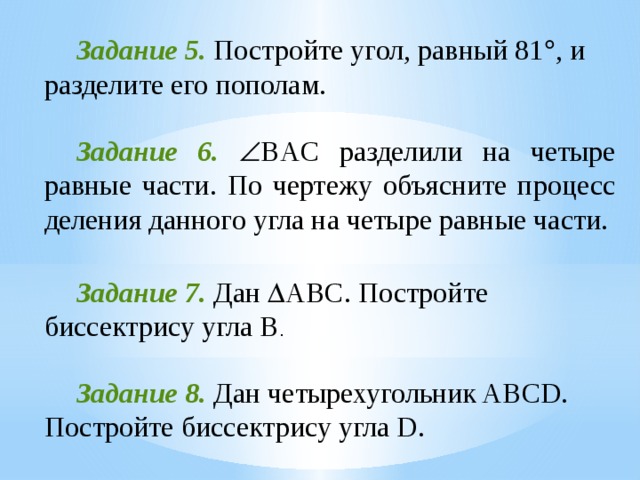  Задание 5. Постройте угол, равный 81  , и разделите его пополам.  Задание 6.   BAC разделили на четыре равные части. По чертежу объясните процесс деления данного угла на четыре равные части.  Задание 7. Дан  ABC. Постройте биссектрису угла B .  Задание 8. Дан четырехугольник ABCD. Постройте биссектрису угла D. 