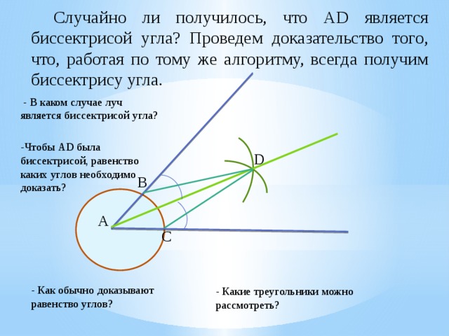  Случайно ли получилось, что АD является биссектрисой угла? Проведем доказательство того, что, работая по тому же алгоритму, всегда получим биссектрису угла.  - В каком случае луч является биссектрисой угла? -Чтобы АD была биссектрисой, равенство каких углов необходимо доказать? D B А C - Как обычно доказывают равенство углов? - Какие треугольники можно рассмотреть? 