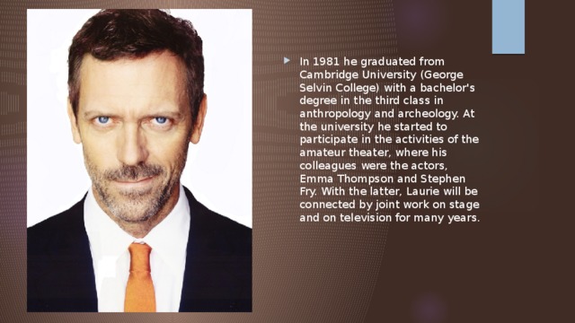 In 1981 he graduated from Cambridge University (George Selvin College) with a bachelor's degree in the third class in anthropology and archeology. At the university he started to participate in the activities of the amateur theater, where his colleagues were the actors, Emma Thompson and Stephen Fry. With the latter, Laurie will be connected by joint work on stage and on television for many years. 