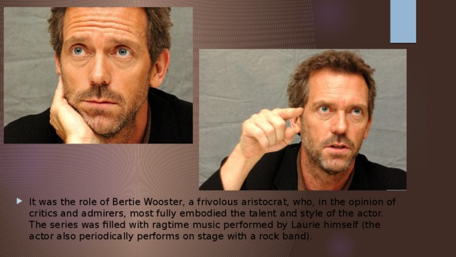 It was the role of Bertie Wooster, a frivolous aristocrat, who, in the opinion of critics and admirers, most fully embodied the talent and style of the actor. The series was filled with ragtime music performed by Laurie himself (the actor also periodically performs on stage with a rock band). 