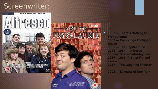 Screenwriter: 1982 — There’s Nothing to Worry About!    1982 — Cambridge Footlights Revue    1983 — The Crystal Cube    1983—1984 — Alfresco  1986—1987 — Saturday Live  1987—1995- A Bit of Fry and Laurie  1987 —The Laughing Prisoner  2002 — Dragans of New York   