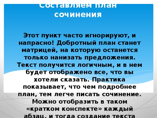 Составляем план сочинения Этот пункт часто игнорируют, и напрасно! Добротный план станет матрицей, на которую останется только нанизать предложения. Текст получится логичным, и в нем будет отображено все, что вы хотели сказать. Практика показывает, что чем подробнее план, тем легче писать сочинение. Можно отобразить в таком «кратком конспекте» каждый абзац, и тогда создание текста станет предельно простым. 