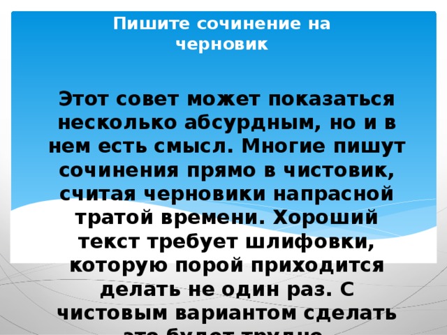 Пишите сочинение на черновик Этот совет может показаться несколько абсурдным, но и в нем есть смысл. Многие пишут сочинения прямо в чистовик, считая черновики напрасной тратой времени. Хороший текст требует шлифовки, которую порой приходится делать не один раз. С чистовым вариантом сделать это будет трудно. 