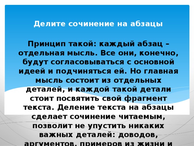 Делите сочинение на абзацы   Принцип такой: каждый абзац – отдельная мысль. Все они, конечно, будут согласовываться с основной идеей и подчиняться ей. Но главная мысль состоит из отдельных деталей, и каждой такой детали стоит посвятить свой фрагмент текста. Деление текста на абзацы сделает сочинение читаемым, позволит не упустить никаких важных деталей: доводов, аргументов, примеров из жизни и литературы. 