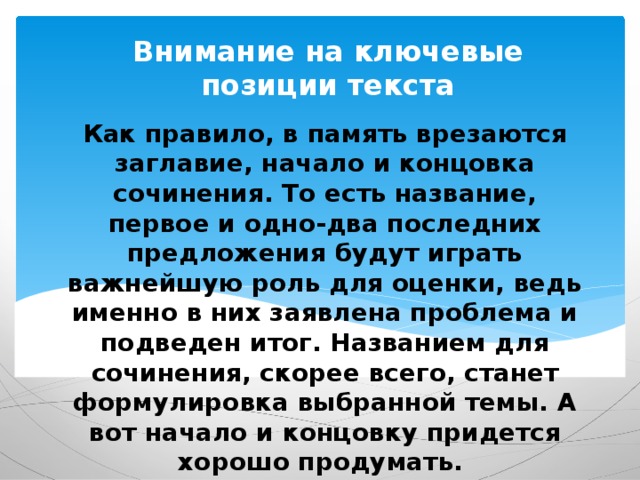 Внимание на ключевые позиции текста Как правило, в память врезаются заглавие, начало и концовка сочинения. То есть название, первое и одно-два последних предложения будут играть важнейшую роль для оценки, ведь именно в них заявлена проблема и подведен итог. Названием для сочинения, скорее всего, станет формулировка выбранной темы. А вот начало и концовку придется хорошо продумать. 