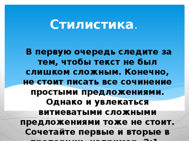 Стилистика .   В первую очередь следите за тем, чтобы текст не был слишком сложным. Конечно, не стоит писать все сочинение простыми предложениями. Однако и увлекаться витиеватыми сложными предложениями тоже не стоит. Сочетайте первые и вторые в пропорции, например, 2:1. 