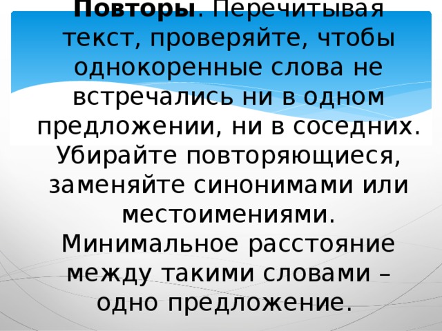 Повторы . Перечитывая текст, проверяйте, чтобы однокоренные слова не встречались ни в одном предложении, ни в соседних. Убирайте повторяющиеся, заменяйте синонимами или местоимениями. Минимальное расстояние между такими словами – одно предложение. 