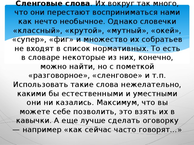 Сленговые слова . Их вокруг так много, что они перестают восприниматься нами как нечто необычное. Однако словечки «классный», «крутой», «мутный», «окей», «супер», «фиг» и множество их собратьев не входят в список нормативных. То есть в словаре некоторые из них, конечно, можно найти, но с пометкой «разговорное», «сленговое» и т.п. Использовать такие слова нежелательно, какими бы естественными и уместными они ни казались. Максимум, что вы можете себе позволить, это взять их в кавычки. А еще лучше сделать оговорку — например «как сейчас часто говорят…» 