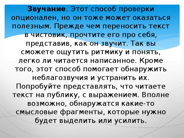 Звучание . Этот способ проверки опционален, но он тоже может оказаться полезным. Прежде чем переносить текст в чистовик, прочтите его про себя, представив, как он звучит. Так вы сможете ощутить ритмику и понять, легко ли читается написанное. Кроме того, этот способ помогает обнаружить неблагозвучия и устранить их. Попробуйте представлять, что читаете текст на публику, с выражением. Вполне возможно, обнаружатся какие-то смысловые фрагменты, которые нужно будет выделить или усилить. 