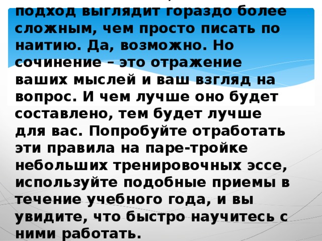 Может показаться, что такой подход выглядит гораздо более сложным, чем просто писать по наитию. Да, возможно. Но сочинение – это отражение ваших мыслей и ваш взгляд на вопрос. И чем лучше оно будет составлено, тем будет лучше для вас. Попробуйте отработать эти правила на паре-тройке небольших тренировочных эссе, используйте подобные приемы в течение учебного года, и вы увидите, что быстро научитесь с ними работать.      