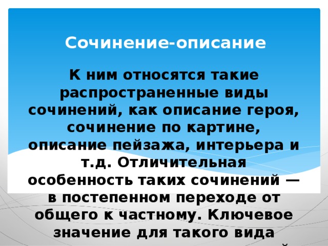 Сочинение-описание К ним относятся такие распространенные виды сочинений, как описание героя, сочинение по картине, описание пейзажа, интерьера и т.д. Отличительная особенность таких сочинений — в постепенном переходе от общего к частному. Ключевое значение для такого вида сочинения имеет правильный выбор художественно-изобразительных средств. 