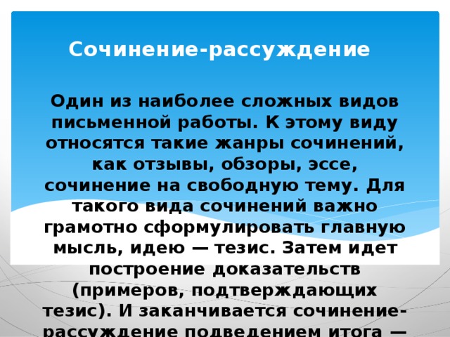 Сочинение-рассуждение Один из наиболее сложных видов письменной работы. К этому виду относятся такие жанры сочинений, как отзывы, обзоры, эссе, сочинение на свободную тему. Для такого вида сочинений важно грамотно сформулировать главную мысль, идею — тезис. Затем идет построение доказательств (примеров, подтверждающих тезис). И заканчивается сочинение-рассуждение подведением итога — ответом на главный вопрос. 