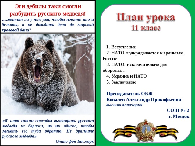 Эти дебилы таки смогли разбудить русского медведя! … .хватит ли у них ума, чтобы понять это и бежать, а не доводить дело до мировой кровавой бани ?  Вступление  НАТО подкрадывается к границам России  НАТО: исключительно для обороны…  Украина и НАТО  Заключение Преподаватель ОБЖ Ковалев Александр Прокофьевич высшая категория СОШ № 2 г. Моздок  «Я знаю сотни способов вытащить русского медведя из берлоги, но ни одного, чтобы загнать его туда обратно. Не дразните русского медведя» Отто фон Бисмарк 