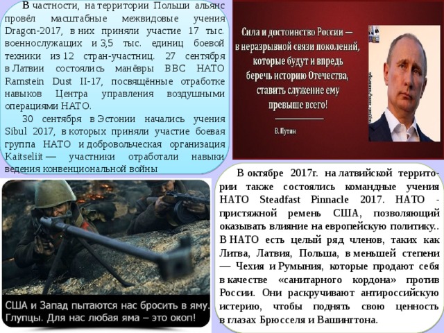 В  частности, на территории Польши альянс провёл масштабные межвидовые учения Dragon-2017, в них приняли участие 17 тыс. военнослужащих и 3,5 тыс. единиц боевой техники из 12 стран-участниц. 27 сентября в Латвии состоялись манёвры ВВС НАТО Ramstein Dust II-17, посвящённые отработке навыков Центра управления воздушными операциями НАТО. 30 сентября в Эстонии начались учения Sibul 2017, в которых приняли участие боевая группа НАТО и добровольческая организация Kaitseliit — участники отработали навыки ведения конвенциональной войны В октябре 2017г. на латвийской террито-рии также состоялись командные учения НАТО Steadfast Pinnacle 2017. НАТО - пристяжной ремень США, позволяющий оказывать влияние на европейскую политику.. В НАТО есть целый ряд членов, таких как Литва, Латвия, Польша, в меньшей степени — Чехия и Румыния, которые продают себя в качестве «санитарного кордона» против России. Они раскручивают антироссийскую истерию, чтобы поднять свою ценность в глазах Брюсселя и Вашингтона. 