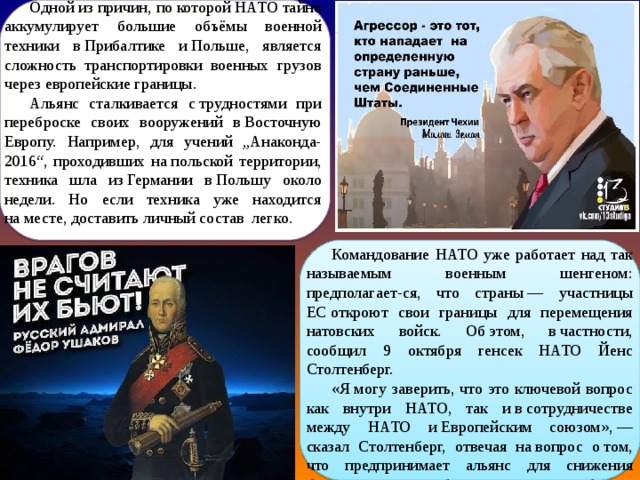 Одной из причин, по которой НАТО тайно аккумулирует большие объёмы военной техники в Прибалтике и Польше, является сложность транспортировки военных грузов через европейские границы. Альянс сталкивается с трудностями при переброске своих вооружений в Восточную Европу. Например, для учений „Анаконда-2016“, проходивших на польской территории, техника шла из Германии в Польшу около недели. Но если техника уже находится на месте, доставить личный состав легко. Командование НАТО уже работает над так называемым военным шенгеном: предполагает-ся, что страны — участницы ЕС откроют свои границы для перемещения натовских войск. Об этом, в частности, сообщил 9 октября генсек НАТО Йенс Столтенберг. «Я могу заверить, что это ключевой вопрос как внутри НАТО, так и в сотрудничестве между НАТО и Европейским союзом», — сказал Столтенберг, отвечая на вопрос о том, что предпринимает альянс для снижения бюрократических барьеров при переброске армейских сил в Европу. 