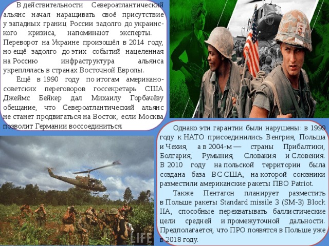 В действительности Североатлантический альянс начал наращивать своё присутствие у западных границ России задолго до украинс-кого кризиса, напоминают эксперты. Переворот на Украине произошёл в 2014 году, но ещё задолго до этих событий нацеленная на Россию инфраструктура альянса укреплялась в странах Восточной Европы. Ещё в 1990 году по итогам американо-советских переговоров госсекретарь США Джеймс Бейкер дал Михаилу Горбачёву обещание, что Североатлантический альянс не станет продвигаться на Восток, если Москва позволит Германии воссоединиться. Однако эти гарантии были нарушены: в 1999 году к НАТО присоединились Венгрия, Польша и Чехия, а в 2004-м — страны Прибалтики, Болгария, Румыния, Словакия и Словения. В 2010 году на польской территории была создана база ВС США, на которой союзники разместили американские ракеты ПВО Patriot. Также Пентагон планирует разместить в Польше ракеты Standard missile 3 (SM-3) Block IIA, способные перехватывать баллистические цели средней и промежуточной дальности. Предполагается, что ПРО появятся в Польше уже в 2018 году. 