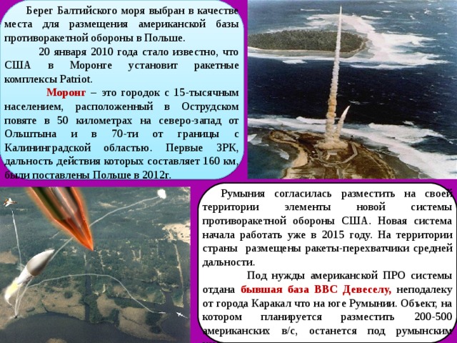  Берег Балтийского моря выбран в качестве места для размещения американской базы противоракетной обороны в Польше.  20 января 2010 года стало известно, что США в Моронге установит ракетные комплексы Patriot.  Моронг  – это городок с 15-тысячным населением, расположенный в Острудском повяте в 50 километрах на северо-запад от Ольштына и в 70-ти от границы с Калининградской областью. Первые ЗРК, дальность действия которых составляет 160 км, были поставлены Польше в 2012г. Румыния согласилась разместить на своей территории элементы новой системы противоракетной обороны США. Новая система начала работать уже в 2015 году. На территории страны размещены ракеты-перехватчики средней дальности.  Под нужды американской ПРО системы отдана бывшая база ВВС Девеселу,  неподалеку от города Каракал что на юге Румынии. Объект, на котором планируется разместить 200-500 американских в/с, останется под румынским командованием. 