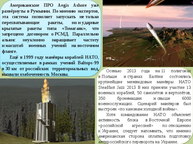 Американские ПРО Aegis Ashore уже развёрнуты в Румынии. По мнению экспертов, эта система позволяет запускать не только перехватывающие ракеты, но и ударные крылатые ракеты типа «Томагавк», что запрещено договором о РСМД. Параллельно альянс неуклонно наращивает частоту и масштаб военных учений на восточном фланге. Ещё в 1999 году манёвры кораблей НАТО, осуществляемые в рамках учений Baltops-99 в 30 км от российских территориальных вод, вызвали озабоченность Москвы. Осенью 2013 года на 11 полигонах в Польше и странах Балтии состоялись крупнейшие межвидовые манёвры НАТО Steadfast Jazz 2013 В них приняли участие 13 военных кораблей, 50 самолётов и вертолётов, 350 бронемашин и свыше 6000 военнослужащих. Сценарий манёвров был выстроен «по канонам холодной войны». Хотя командование НАТО объясняет активность блока в Восточной Европе «российской агрессией» по отношению к Украине, следует напомнить, что именно американская сторона оплатила подготовку антироссийского переворота на Украине. 
