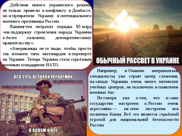Действия нового украинского режима не только привели к конфликту в Донбассе, но и превратили Украину в потенциального военного противника России. Вашингтон потратил порядка $5 млрд «на поддержку стремления народа Украины к более сильному, демократическому правительству». «Американцы не те люди, чтобы просто так вложить пять миллиардов в переворот на Украине. Теперь Украина стала серьёзным военным плацдармом НАТО. Например, в Очаково американские специалисты уже строят центр слежения, на западе Украины очень много натовских учебных центров, не исключено и появление военных баз. Не говоря уже о том, что и само государство настроено к России очень агрессивно — на этом построена вся политика Киева. Всё это является серьёзной угрозой для национальной безопасности России. 