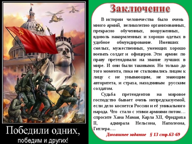 В истории человечества было очень много армий, великолепно организованных, прекрасно обученных, вооруженных, вдоволь накормленных и хорошо одетых в удобное обмундирование. Имевших смелых, мужественных, умеющих хорошо воевать солдат и офицеров. Эти армии по праву претендовали на звание лучших в мире. И они были таковыми. Но только до того момента, пока не сталкивались лицом к лицу с не унывающим, не знающим авторитета, и страха, находчивым русским солдатом. Судьба претендентов на мировое господство бывает очень непредсказуемой, если дело коснется России и её уникального народа. Что стало с этими армиями потом… спросите Хана Мамая, Карла XII , Фридриха II , адмирала Нельсона, Наполеона, Гитлера…. Домашнее задание § 13 стр.63-69  