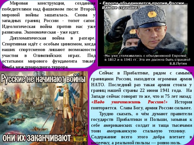 Мировая конструкция, созданная победителями над фашизмом после Второй мировой войны зашаталась. Снова у западных границ России - топот сапог. Идеологическая война против нас уже развязана. Экономическая - уже идет. Дипломатическая война в разгаре. Спортивная идёт с особым цинизмом, когда наших спортсменов лишают возможности участия в Олимпийских играх. Под остатками мирового фундамента тикает бомба международного террора. Сейчас в Прибалтике, рядом с самыми границами России, находится огромная армия НАТО. Последний раз такая армия стояла у границ нашей страны 22 июня 1941 года. На Западе сейчас говорят то же, что и 75 лет назад: «Надо уничтожить Россию!» История повторяется. Слава Богу, армия России сильнее. Трудно сказать, о чём думают правители государств Прибалтики и Польши, зазывая к себе американских солдат и таща тысячами тонн американскую стальную технику. Содержание всего этого добра влетает в копеечку, а реальной пользы — ровно ноль. 