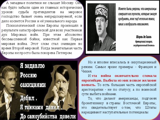 А западные политики не слышат Москву. Они как будто забыли один из главных исторических уроков: судьба претендентов на мировое господство бывает очень непредсказуемой, если дело коснется России и её уникального народа. Психологический слом Европы произошёл в результате катастрофической для всех участников дух Мировых войн. При этом абсолютно бессмысленной бойни, известной как Первая мировая война. Этот слом стал очевиден во время Второй мировой. Когда значительная часть Европы не просто была покорена Гитлером. Но и вполне вписалась в оккупационный режим. Самые яркие примеры - Франция и Чехия. И  эта война окончательно сломала европейцев. Выбила из них всякое желание воевать. То есть большая часть европейской аристократии - не по статусу, а по воинской сути выбита войнами. То, что делают американцы, подгоняя бронетехнику в страны Восточной Европы, это свидетельствует о том, что Штаты наращивают наступательные потенциалы  