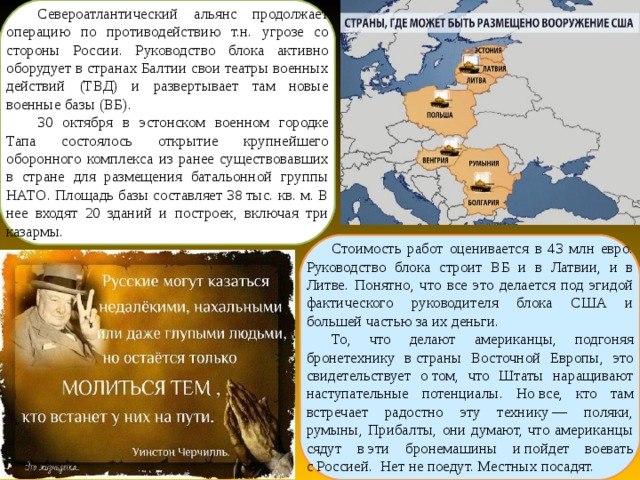 Североатлантический альянс продолжает операцию по противодействию т.н. угрозе со стороны России. Руководство блока активно оборудует в странах Балтии свои театры военных действий (ТВД) и развертывает там новые военные базы (ВБ). 30 октября в эстонском военном городке Тапа состоялось открытие крупнейшего оборонного комплекса из ранее существовавших в стране для размещения батальонной группы НАТО. Площадь базы составляет 38 тыс. кв. м. В нее входят 20 зданий и построек, включая три казармы. Стоимость работ оценивается в 43 млн евро. Руководство блока строит ВБ и в Латвии, и в Литве. Понятно, что все это делается под эгидой фактического руководителя блока США и большей частью за их деньги. То, что делают американцы, подгоняя бронетехнику в страны Восточной Европы, это свидетельствует о том, что Штаты наращивают наступательные потенциалы. Но все, кто там встречает радостно эту технику — поляки, румыны, Прибалты, они думают, что американцы сядут в эти бронемашины и пойдет воевать с Россией. Нет не поедут. Местных посадят.  