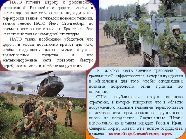НАТО готовит Европу к российскому вторжению? Европейские дороги, мосты и железнодорожные сети должны подходить для переброски танков и тяжёлой военной техники, заявил генсек НАТО Йенс Столтенберг. во время пресс-конференции в Брюсселе. Это касается не только командной структуры. НАТО также необходимо убедиться, что дороги и мосты достаточно крепки для того, чтобы выдержать наши самые крупные транспортные средства, и что железнодорожные сети позволят быстро перебросить танки и тяжёлое вооружение.  У альянса «есть военные требования» к гражданской инфраструктуре, которая нуждается в обновлении для того, чтобы сегодняшние военные потребности были приняты во внимание. США опубликовали новую военную стратегию, в которой говорится, что в области вооруженного насилия внимание переключается с деятельности организованных группировок вновь на государства. Соединенные Штаты перечислили их в таком порядке: Россия, Иран, Северная Корея, Китай. Эти четыре государства названы военной проблемой номер один. 