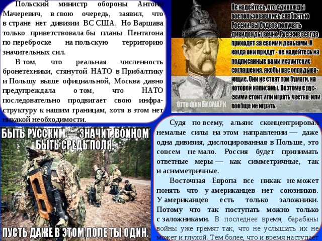 Польский министр обороны Антони Мачеревич, в свою очередь, заявил, что в стране нет дивизии ВС США. Но Варшава только приветствовала бы планы Пентагона по переброске на польскую территорию значительных сил. В том, что реальная численность бронетехники, стянутой НАТО в Прибалтику и Польшу выше официальной, Москва давно предупреждала о том, что НАТО последовательно продвигает свою инфра-структуру к нашим границам, хотя в этом нет никакой необходимости. Судя по всему, альянс сконцентрировал немалые силы на этом направлении — даже одна дивизия, дислоцированная в Польше, это совсем не мало. Россия будет принимать ответные меры — как симметричные, так и асимметричные. Восточная Европа все никак не может понять что у американцев нет союзников. У американцев есть только заложники. Потому что так поступать можно только с заложниками. В последнее время, барабаны войны уже гремят так, что не услышать их не может и глухой. Тем более, что и время наступает подходящее. 