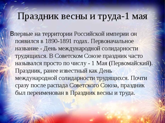 Праздник весны и труда-1 мая В первые на территории Российской империи он появился в 1890-1891 годах. Первоначальное название - День международной солидарности трудящихся. В Советском Союзе праздник часто назывался просто по числу - 1 Мая (Первомайский). Праздник, ранее известный как День международной солидарности трудящихся. Почти сразу после распада Советского Союза, праздник был переименован в Праздник весны и труда.     