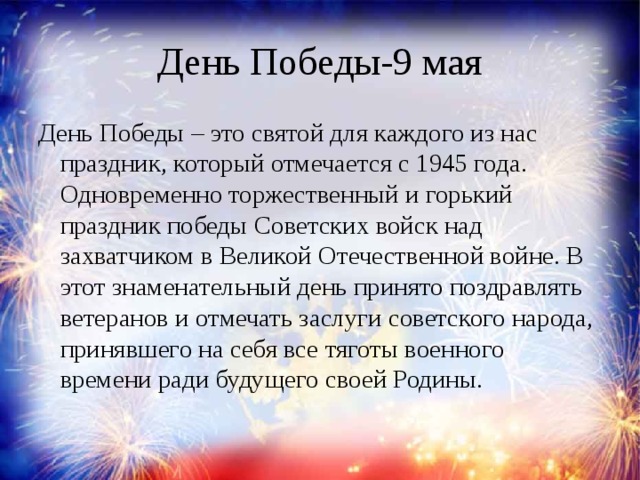 День Победы-9 мая День Победы – это святой для каждого из нас праздник, который отмечается с 1945 года. Одновременно торжественный и горький праздник победы Советских войск над захватчиком в Великой Отечественной войне. В этот знаменательный день принято поздравлять ветеранов и отмечать заслуги советского народа, принявшего на себя все тяготы военного времени ради будущего своей Родины.    