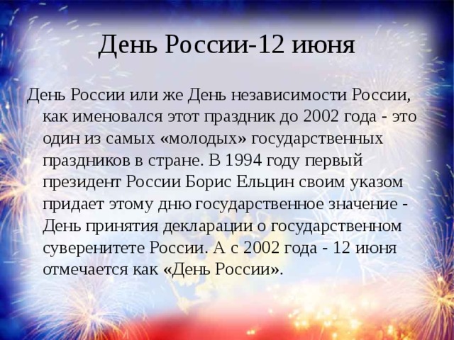 День России-12 июня День России или же День независимости России, как именовался этот праздник до 2002 года - это один из самых «молодых» государственных праздников в стране. В 1994 году первый президент России Борис Ельцин своим указом придает этому дню государственное значение - День принятия декларации о государственном суверенитете России. А с 2002 года - 12 июня отмечается как «День России».    