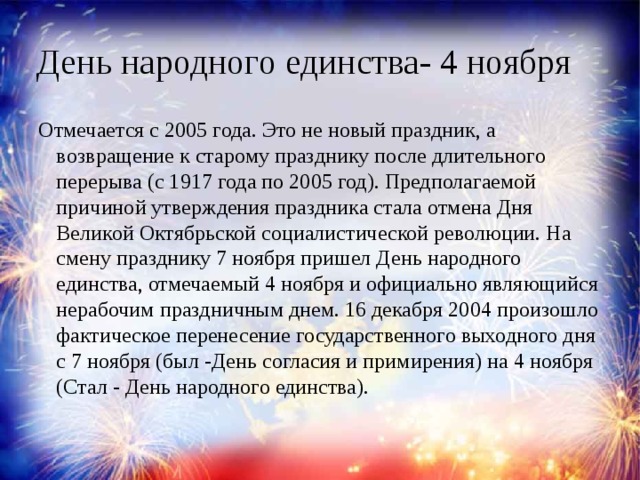 День народного единства- 4 ноября Отмечается с 2005 года. Это не новый праздник, а возвращение к старому празднику после длительного перерыва (с 1917 года по 2005 год). Предполагаемой причиной утверждения праздника стала отмена Дня Великой Октябрьской социалистической революции. На смену празднику 7 ноября пришел День народного единства, отмечаемый 4 ноября и официально являющийся нерабочим праздничным днем. 16 декабря 2004 произошло фактическое перенесение государственного выходного дня с 7 ноября (был -День согласия и примирения) на 4 ноября (Стал - День народного единства).    