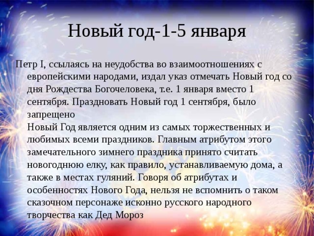 Новый год-1-5 января Петр I, ссылаясь на неудобства во взаимоотношениях с европейскими народами, издал указ отмечать Новый год со дня Рождества Богочеловека, т.е. 1 января вместо 1 сентября. Праздновать Новый год 1 сентября, было запрещено   Новый Год является одним из самых торжественных и любимых всеми праздников. Главным атрибутом этого замечательного зимнего праздника принято считать новогоднюю елку, как правило, устанавливаемую дома, а также в местах гуляний. Говоря об атрибутах и особенностях Нового Года, нельзя не вспомнить о таком сказочном персонаже исконно русского народного творчества как Дед Мороз   