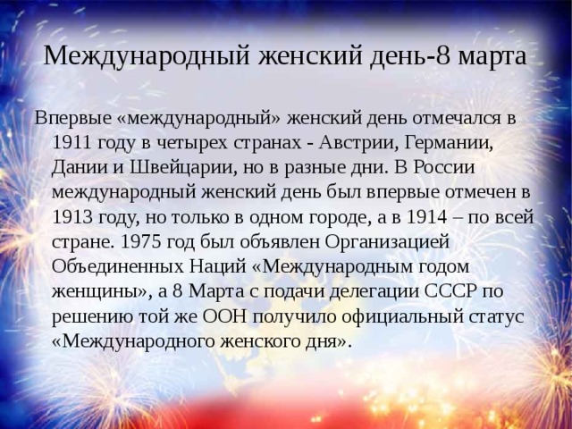 Международный женский день-8 марта Впервые «международный» женский день отмечался в 1911 году в четырех странах - Австрии, Германии, Дании и Швейцарии, но в разные дни. В России международный женский день был впервые отмечен в 1913 году, но только в одном городе, а в 1914 – по всей стране. 1975 год был объявлен Организацией Объединенных Наций «Международным годом женщины», а 8 Марта с подачи делегации СССР по решению той же ООН получило официальный статус «Международного женского дня».    