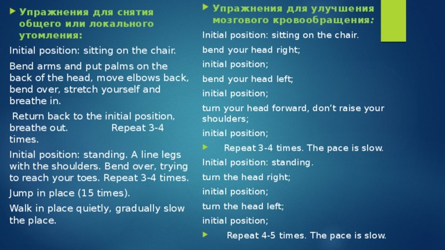 Упражнения для улучшения мозгового кровообращения : Initial position: sitting on the chair. bend your head right; initial position; bend your head left; initial position; turn your head forward, don’t raise your shoulders; initial position;  Repeat 3-4 times. The pace is slow. Initial position: standing. turn the head right; initial position; turn the head left; initial position;  Repeat 4-5 times. The pace is slow. Упражнения для снятия общего или локального утомления: Initial position: sitting on the chair. Bend arms and put palms on the back of the head, move elbows back, bend over, stretch yourself and breathe in.  Return back to the initial position, breathe out. Repeat 3-4 times. Initial position: standing. A line legs with the shoulders. Bend over, trying to reach your toes. Repeat 3-4 times. Jump in place (15 times). Walk in place quietly, gradually slow the place. 