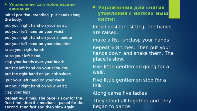 Упражнения для мобилизации внимания: Initial position- standing, put hands along the body; put your right hand on your waist; put your left hand on your waist; put your right hand on your shoulder; put your left hand on your shoulder; raise your right hand; raise your left hand; clap your hands over your head; put the left hand on your shoulder; put the right hand on your shoulder;  put your left hand on your waist; put your right hand on your waist; clap your hips. Repeat 4-6 times. The pace is slow for the first time, then it’s medium – paced for the second, then fast and then slow again. Упражнения для снятия утомления с мелких мышц кисти: Initial position: sitting, the hands are raised. make a fist; unclasp your hands. Repeat 6-8 times. Then put your hands down and shake them. The place is slow. Five little gentlemen going for a walk. Five little gentlemen stop for a talk. Along came five ladies They stood all together and they began to dance. 