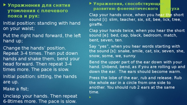 Упражнения, способствующие развитию фонематического слуха Clap your hands once, when you hear the short sound [i]: slim, teacher, six, sit, bee, lick, tree, giraffe. Clap your hands twice, when you hear the short sound [e]: bed, cap, black, bedroom, match, bent, seven, ten. Say “yes”, when you hear words starting with the sound [s]: snake, smile, cat, six, seven, she, snow, some, we, sunny. Bend the upper part of the ear down with your hand. Unbend, bend, as if you are rolling up and down the ear. The ears should become warm. Press the lobe of the ear, rub and release. Rub the whole ear in a circle from one side to another. You should rub 2 ears at the same time. Упражнения для снятия утомления с плечевого пояса и рук: Initial position: standing with hand on your waist; Put the right hand forward, the left hand up; Change the hands’ position. Repeat 3-4 times. Then put down hands and shake them, bend your head forward.  Then repeat 3-4 times more. The pace is slow. Initial position: sitting, the hands are up. Make a fist; Unclasp your hands. Then repeat 6-8times more. The pace is slow. 
