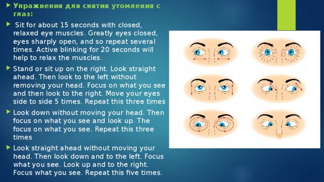 Упражнения для снятия утомления с глаз:  Sit for about 15 seconds with closed, relaxed eye muscles. Greatly eyes closed, eyes sharply open, and so repeat several times. Active blinking for 20 seconds will help to relax the muscles. Stand or sit up on the right. Look straight ahead. Then look to the left without removing your head. Focus on what you see and then look to the right. Move your eyes side to side 5 times. Repeat this three times Look down without moving your head. Then focus on what you see and look up. The focus on what you see. Repeat this three times Look straight ahead without moving your head. Then look down and to the left. Focus what you see. Look up and to the right. Focus what you see. Repeat this five times. 