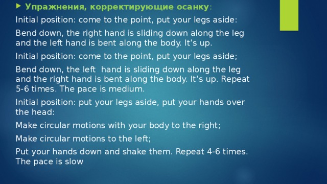 Упражнения, корректирующие осанку : Initial position: come to the point, put your legs aside: Bend down, the right hand is sliding down along the leg and the left hand is bent along the body. It’s up. Initial position: come to the point, put your legs aside; Bend down, the left hand is sliding down along the leg and the right hand is bent along the body. It’s up. Repeat 5-6 times. The pace is medium. Initial position: put your legs aside, put your hands over the head: Make circular motions with your body to the right; Make circular motions to the left; Put your hands down and shake them. Repeat 4-6 times. The pace is slow 