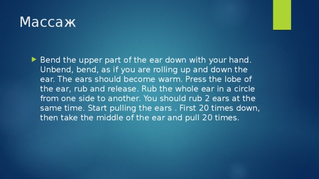 Массаж Bend the upper part of the ear down with your hand. Unbend, bend, as if you are rolling up and down the ear. The ears should become warm. Press the lobe of the ear, rub and release. Rub the whole ear in a circle from one side to another. You should rub 2 ears at the same time. Start pulling the ears . First 20 times down, then take the middle of the ear and pull 20 times. 