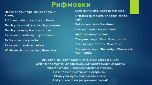 Рифмовки Look to this side, Look to that side, First look to the left, And then to the right. Before you cross the street Use your eyes, use your ears, And then use your feet. The green says: “Go», Now go slow. The red says: “Stop», Now do so. The yellow says: “Be ready», Please, clap your hands. Hands on your hips, hands on your knees, Put them behind you if you please. Touch your shoulders, touch your nose, Touch your ears, touch your toes. Raise your hands high up in the air, To the sides, on your hair. Raise your hands as before, While we clap – one, two, three, four. Up, down, up, down (поднимать руки вверх и вниз), Which is the way to London town? (разводим руки в стороны) Where? Where? (поворачиваемся в стороны) Up in the air ( смотрим по сторонам), Close your eyes- ( закрываем глаза) And you are there (открываем глаза )! 