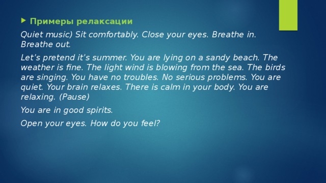 Примеры релаксации Quiet music) Sit comfortably. Close your eyes. Breathe in. Breathe out. Let’s pretend it’s summer. You are lying on a sandy beach. The weather is fine. The light wind is blowing from the sea. The birds are singing. You have no troubles. No serious problems. You are quiet. Your brain relaxes. There is calm in your body. You are relaxing. (Pause) You are in good spirits. Open your eyes. How do you feel? 