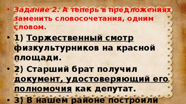 Задание 2. А теперь в предложениях заменить словосочетания, одним словом. 1) Торжественный смотр физкультурников на красной площади. 2) Старший брат получил документ, удостоверяющий его полномочия как депутат. 3) В нашем районе построили помещение для стрельбы в цель