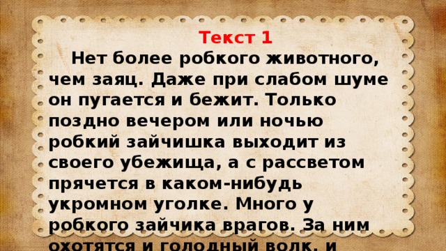 Текст 1  Нет более робкого животного, чем заяц. Даже при слабом шуме он пугается и бежит. Только поздно вечером или ночью робкий зайчишка выходит из своего убежища, а с рассветом прячется в каком-нибудь укромном уголке. Много у робкого зайчика врагов. За ним охотятся и голодный волк, и хищный ястреб, и охотник.